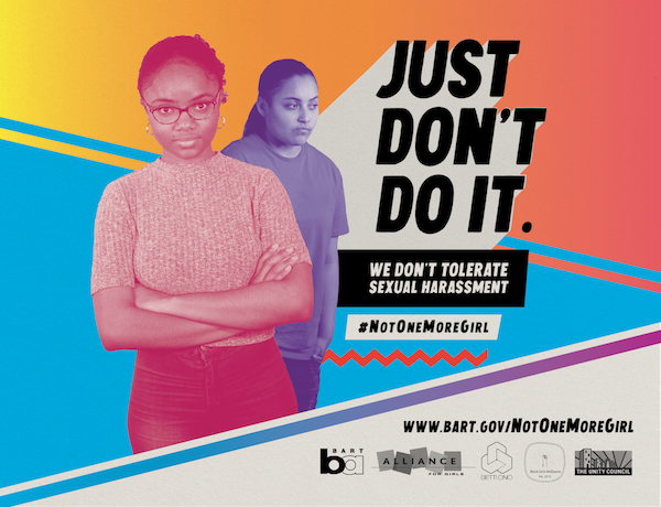 #NotOneMoreGirl campaign poster featuring two youth, one crossing their arms and the other looking to the side. Words read, ''JUST DON'T DO IT. We don't tolerate sexual harassment. #NotOneMoreGirl '' Visit www.bart.gov/NotOneMoreGirl. Partner logos: BART, Alliance for Girls, Betti Ono, Black Girls Brilliance, The Unity Council